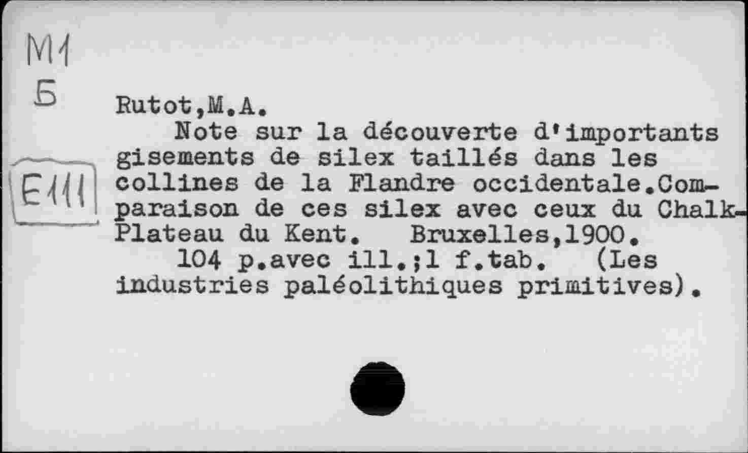 ﻿Rutot ,М.А.
Note sur la découverte d’importants gisements de silex taillés dans les collines de la Flandre occidentale.Comparaison de ces silex avec ceux du Chalk-Plateau du Kent. Bruxelles,1900.
104 p.avec ill.jl f.tab. (Les industries paléolithiques primitives).